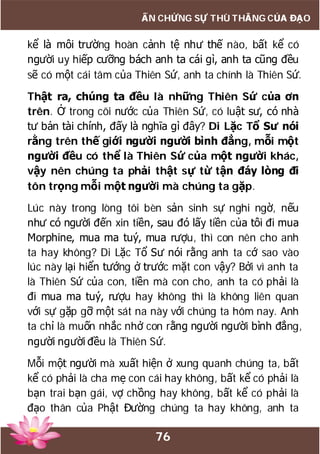 76
ẤN CHỨNG SỰ THÙ THẮNG CỦA ĐẠO
kể là môi trường hoàn cảnh tệ như thế nào, bất kể có
người uy hiếp cưỡng bách anh ta cái gì, anh ta cũng đều
sẽ có một cái tâm của Thiên Sứ, anh ta chính là Thiên Sứ.
Thật ra, chúng ta đều là những Thiên Sứ của ơn
trên. Ở trong cõi nước của Thiên Sứ, có luật sư, có nhà
tư bản tài chính, đấy là nghĩa gì đây? Di Lặc Tổ Sư nói
rằng trên thế giới người người bình đẳng, mỗi một
người đều có thể là Thiên Sứ của một người khác,
vậy nên chúng ta phải thật sự từ tận đáy lòng đi
tôn trọng mỗi một người mà chúng ta gặp.
Lúc này trong lòng tôi bèn sản sinh sự nghi ngờ, nếu
như có người đến xin tiền, sau đó lấy tiền của tôi đi mua
Morphine, mua ma tuý, mua rượu, thì con nên cho anh
ta hay không? Di Lặc Tổ Sư nói rằng anh ta cớ sao vào
lúc này lại hiển tướng ở trước mặt con vậy? Bởi vì anh ta
là Thiên Sứ của con, tiền mà con cho, anh ta có phải là
đi mua ma tuý, rượu hay không thì là không liên quan
với sự gặp gỡ một sát na này với chúng ta hôm nay. Anh
ta chỉ là muốn nhắc nhở con rằng người người bình đẳng,
người người đều là Thiên Sứ.
Mỗi một người mà xuất hiện ở xung quanh chúng ta, bất
kể có phải là cha mẹ con cái hay không, bất kể có phải là
bạn trai bạn gái, vợ chồng hay không, bất kể có phải là
đạo thân của Phật Đường chúng ta hay không, anh ta
 