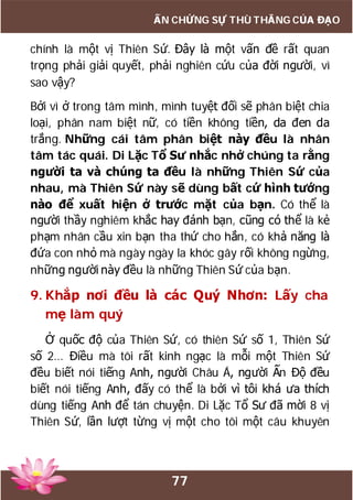 77
ẤN CHỨNG SỰ THÙ THẮNG CỦA ĐẠO
chính là một vị Thiên Sứ. Đây là một vấn đề rất quan
trọng phải giải quyết, phải nghiên cứu của đời người, vì
sao vậy?
Bởi vì ở trong tâm mình, mình tuyệt đối sẽ phân biệt chia
loại, phân nam biệt nữ, có tiền không tiền, da đen da
trắng. Những cái tâm phân biệt này đều là nhân
tâm tác quái. Di Lặc Tổ Sư nhắc nhở chúng ta rằng
người ta và chúng ta đều là những Thiên Sứ của
nhau, mà Thiên Sứ này sẽ dùng bất cứ hình tướng
nào để xuất hiện ở trước mặt của bạn. Có thể là
người thầy nghiêm khắc hay đánh bạn, cũng có thể là kẻ
phạm nhân cầu xin bạn tha thứ cho hắn, có khả năng là
đứa con nhỏ mà ngày ngày la khóc gây rối không ngừng,
những người này đều là những Thiên Sứ của bạn.
9. Khắp nơi đều là các Quý Nhơn: Lấy cha
mẹ làm quý
Ở quốc độ của Thiên Sứ, có thiên Sứ số 1, Thiên Sứ
số 2… Điều mà tôi rất kinh ngạc là mỗi một Thiên Sứ
đều biết nói tiếng Anh, người Châu Á, người Ấn Độ đều
biết nói tiếng Anh, đấy có thể là bởi vì tôi khá ưa thích
dùng tiếng Anh để tán chuyện. Di Lặc Tổ Sư đã mời 8 vị
Thiên Sứ, lần lượt từng vị một cho tôi một câu khuyên
 