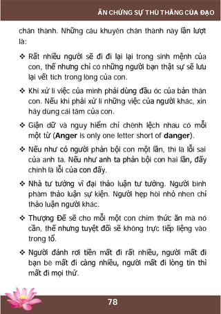 78
ẤN CHỨNG SỰ THÙ THẮNG CỦA ĐẠO
chân thành. Những câu khuyên chân thành này lần lượt
là:
 Rất nhiều người sẽ đi đi lại lại trong sinh mệnh của
con, thế nhưng chỉ có những người bạn thật sự sẽ lưu
lại vết tích trong lòng của con.
 Khi xử lí việc của mình phải dùng đầu óc của bản thân
con. Nếu khi phải xử lí những việc của người khác, xin
hãy dùng cái tâm của con.
 Giận dữ và nguy hiểm chỉ chênh lệch nhau có mỗi
một từ (Anger is only one letter short of danger).
 Nếu như có người phản bội con một lần, thì là lỗi sai
của anh ta. Nếu như anh ta phản bội con hai lần, đấy
chính là lỗi của con đấy.
 Nhà tư tưởng vĩ đại thảo luận tư tưởng. Người bình
phàm thảo luận sự kiện. Người hẹp hòi nhỏ nhen chỉ
thảo luận người khác.
 Thượng Đế sẽ cho mỗi một con chim thức ăn mà nó
cần, thế nhưng tuyệt đối sẽ không trực tiếp liệng vào
trong tổ.
 Người đánh rơi tiền mất đi rất nhiều, người mất đi
bạn bè mất đi càng nhiều, người mất đi lòng tin thì
mất đi mọi thứ.
 