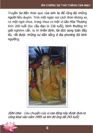 8
ẤN CHỨNG SỰ THÙ THẮNG CỦA ĐẠO
Truyền Sư đến thôn quê của anh ta để rộng độ những
người hữu duyên. Trên một ngọn núi cách thôn không xa,
có một ngôi chùa, trong chùa có một vị Lão Hòa Thượng
trên 200 tuổi (lúc cầu đạo là 238 tuổi), bình thường trì
giới nghiêm cẩn, tu trì thiền định, tài đức song toàn đầy
đủ, rất được những cư dân sống ở địa phương đó kính
ngưỡng.
(Ghi chú: Câu chuyện của vị cao tăng này được đưa ra
công khai vào năm 1995 và khi đó ông đã 243 tuổi)
 