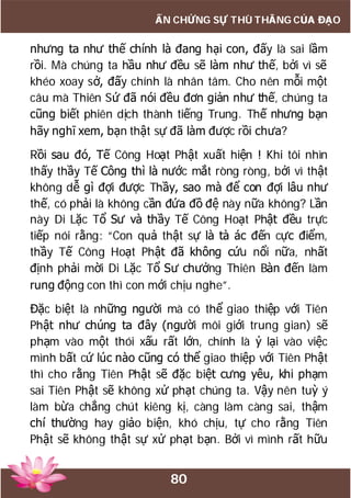 80
ẤN CHỨNG SỰ THÙ THẮNG CỦA ĐẠO
nhưng ta như thế chính là đang hại con, đấy là sai lầm
rồi. Mà chúng ta hầu như đều sẽ làm như thế, bởi vì sẽ
khéo xoay sở, đấy chính là nhân tâm. Cho nên mỗi một
câu mà Thiên Sứ đã nói đều đơn giản như thế, chúng ta
cũng biết phiên dịch thành tiếng Trung. Thế nhưng bạn
hãy nghĩ xem, bạn thật sự đã làm được rồi chưa?
Rồi sau đó, Tế Công Hoạt Phật xuất hiện ! Khi tôi nhìn
thấy thầy Tế Công thì là nước mắt ròng ròng, bởi vì thật
không dễ gì đợi được Thầy, sao mà để con đợi lâu như
thế, có phải là không cần đứa đồ đệ này nữa không? Lần
này Di Lặc Tổ Sư và thầy Tế Công Hoạt Phật đều trực
tiếp nói rằng: “Con quả thật sự là tà ác đến cực điểm,
thầy Tế Công Hoạt Phật đã không cứu nổi nữa, nhất
định phải mời Di Lặc Tổ Sư chưởng Thiên Bàn đến làm
rung động con thì con mới chịu nghe”.
Đặc biệt là những người mà có thể giao thiệp với Tiên
Phật như chúng ta đây (người môi giới trung gian) sẽ
phạm vào một thói xấu rất lớn, chính là ỷ lại vào việc
mình bất cứ lúc nào cũng có thể giao thiệp với Tiên Phật
thì cho rằng Tiên Phật sẽ đặc biệt cưng yêu, khi phạm
sai Tiên Phật sẽ không xử phạt chúng ta. Vậy nên tuỳ ý
làm bừa chẳng chút kiêng kị, càng làm càng sai, thậm
chí thường hay giảo biện, khó chịu, tự cho rằng Tiên
Phật sẽ không thật sự xử phạt bạn. Bởi vì mình rất hữu
 