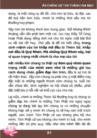 81
ẤN CHỨNG SỰ THÙ THẮNG CỦA ĐẠO
dụng, là một công cụ rất tốt, cho nên tự kiêu, tự đại, sau
đó tuỳ tiện làm bừa, chính là những thói xấu mà tôi
thường hay phạm.
Vậy nên tôi không thích làm trung gian, thế nhưng thỉnh
thoảng vẫn cần phải làm một cái. Lúc này thầy Tế Công
Hoạt Phật dùng tiếng Anh nói cho tôi nghe một bài thơ
ca rất dài rất hay. Chủ yếu là để tôi biết rằng, trong
sinh mệnh của tôi khắp nơi đều là Thiên Sứ, khắp
nơi đều là Quý Nhơn. Mà những Quý Nhơn này, hai
vị quan trọng nhất chính là cha mẹ của tôi
Rất nhiều khi chúng ta thật sự đem quý nhơn quan
trọng nhất của mình xem như là miếng giẻ lau
rách dùng chân giẫm đạp lên trên, đấy là sự mô tả
rất hiện thực. Vậy nên chúng ta phải chú ý một điểm này,
đặc biệt là những người thanh niên chúng ta, tuổi tác
vẫn chưa lớn, kinh nghiệm xã hội chưa có nhiều, phải
đặc biệt lưu ý nỗi vất vả khổ cực của cha mẹ.
Lại nữa, chính là những Thiên Sứ thường hay bị chúng ta
giẫm đạp lên chính là những Tiên Phật mà ngày ngày
chúng ta đang bái lạy. Khi chúng ta có những chuyện
không hợp với ý mình thì chúng ta sẽ hay oán trời trách
người, oán trách Tiên Phật cớ sao không phù hộ cho
mình, Tiên Phật cớ sao không cho mình trí tuệ, cho mình
những tiền tài phú quý. Nếu như cho mình tiền tài đủ
 