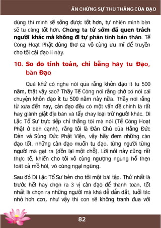 82
ẤN CHỨNG SỰ THÙ THẮNG CỦA ĐẠO
dùng thì mình sẽ sống được tốt hơn, tự nhiên mình bèn
sẽ tu càng tốt hơn. Chúng ta từ sớm đã quen trách
người khác mà không đi tự phản tỉnh bản thân. Tế
Công Hoạt Phật dùng thơ ca vô cùng ưu mĩ để truyền
cho tôi cái đạo lí này.
10. So đo tính toán, chi bằng hãy tu Đạo,
bàn Đạo
Quá khứ có nghe nói qua rằng khôn đạo ít tu 500
năm, thật vậy sao? Thầy Tế Công nói rằng chớ có nói cái
chuyện khôn đạo ít tu 500 năm này nữa. Thầy nói rằng
từ xưa đến nay, càn đạo đều có một vấn đề chính là rất
hay giành giật địa bàn và tẩy chay loại trừ người khác. Di
Lặc Tổ Sư trực tiếp chỉ thẳng tôi mà nói (Tế Công Hoạt
Phật ở bên cạnh), rằng tôi là Đàn Chủ của Hằng Đức
Đàn và Sùng Đức Phật Viện, vậy hãy đem những càn
đạo tốt, những càn đạo muốn tu đạo, từng người từng
người mà gạt ra (dồn lại một chỗ). Lời nói này cũng rất
thực tế, khiến cho tôi vô cùng ngượng ngùng hổ thẹn
toát cả mồ hôi, vô cùng ngại ngùng.
Sau đó Di Lặc Tổ Sư bèn cho tôi một bài tập. Thứ nhất là
trước hết hãy chọn ra 3 vị càn đạo để thành toàn, tốt
nhất là chọn ra những người mà khá dễ dẫn dắt, tuổi tác
nhỏ hơn con, như vậy thì con sẽ không tranh đua với
 