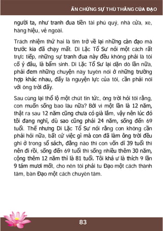 83
ẤN CHỨNG SỰ THÙ THẮNG CỦA ĐẠO
người ta, như tranh đua tiền tài phú quý, nhà cửa, xe,
hàng hiệu, vẻ ngoài.
Trách nhiệm thứ hai là tìm trở về lại những càn đạo mà
trước kia đã chạy mất. Di Lặc Tổ Sư nói một cách rất
trực tiếp, những sự tranh đua này đều không phải là tôi
cố ý đâu, là bẩm sinh. Di Lặc Tổ Sư lại dặn dò lần nữa,
phải đem những chuyện này tuyên nói ở những trường
hợp khác nhau, đấy là nguyện lực của tôi, cần phải nói
với ông trời đấy.
Sau cùng lại thổ lộ một chút tin tức, ông trời hỏi tôi rằng,
con muốn sống bao lâu nữa? Bởi vì một lần là 12 năm,
thật ra sau 12 năm cũng chưa có già lắm, vậy nên lúc đó
tôi đang nghĩ, dù sao cũng phải 24 năm, sống đến 69
tuổi. Thế nhưng Di Lặc Tổ Sư nói rằng con không cần
phải hỏi nữa, bất cứ việc gì mà con đã làm ông trời đều
ghi ở trong sổ sách, đằng nào thì con vốn dĩ 39 tuổi thì
nên đi rồi, sống đến 69 tuổi thì sống nhiều thêm 30 năm,
cộng thêm 12 năm thì là 81 tuổi. Tôi khá ư là thích 9 lần
9 tám mươi mốt, cho nên tôi phải tu Đạo một cách thành
tâm, bàn Đạo một cách chuyên tâm.
 