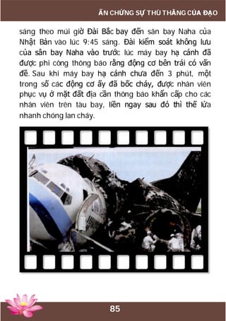 85
ẤN CHỨNG SỰ THÙ THẮNG CỦA ĐẠO
sáng theo múi giờ Đài Bắc bay đến sân bay Naha của
Nhật Bản vào lúc 9:45 sáng. Đài kiểm soát không lưu
của sân bay Naha vào trước lúc máy bay hạ cánh đã
được phi công thông báo rằng động cơ bên trái có vấn
đề. Sau khi máy bay hạ cánh chưa đến 3 phút, một
trong số các động cơ ấy đã bốc cháy, được nhân viên
phục vụ ở mặt đất địa cần thông báo khẩn cấp cho các
nhân viên trên tàu bay, liền ngay sau đó thì thế lửa
nhanh chóng lan cháy.
 