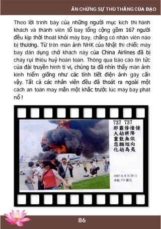 86
ẤN CHỨNG SỰ THÙ THẮNG CỦA ĐẠO
Theo lời trình bày của những người mục kích thì hành
khách và thành viên tổ bay tổng cộng gồm 167 người
đều kịp thời thoát khỏi máy bay, chẳng có nhân viên nào
bị thương. Từ trên màn ảnh NHK của Nhật thì chiếc máy
bay dân dụng chở khách này của China Airlines đã bị
cháy rụi thiêu huỷ hoàn toàn. Thông qua báo cáo tin tức
của đài truyền hình ti vi, chúng ta đã nhìn thấy màn ảnh
kinh hiểm giống như các tình tiết điện ảnh gây cấn
vậy. Tất cả các nhân viên đều đã thoát ra ngoài một
cách an toàn may mắn một khắc trước lúc máy bay phát
nổ !
 