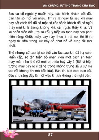 87
ẤN CHỨNG SỰ THÙ THẮNG CỦA ĐẠO
Sau sự cố ngoài ý muốn này, các hành khách bắt đầu
bàn tán sôi nổi với nhau. Thì ra là ngay từ sau khi máy
bay cất cánh thì đã có một số các hành khách đã có ngửi
thấy mùi kì lạ trong không khí, cảm giác thấy kì lạ. Vả
lại nhân viên điều tra sự cố uy hiếp an toàn bay còn phát
hiện rằng: Chiếc máy bay này theo lí mà nói thì lẽ ra
ngay từ sớm trong lúc bay sẽ phát nổ vỡ tung rồi mới
phải.
Thế nhưng cớ sao lại có thể vào lúc sau khi đã hạ cánh
khẩn cấp, sơ tán toàn bộ nhân viên một cách an toàn
may mắn như thế rồi mới bị thiêu huỷ vậy ? (Bởi vì hiện
tượng máy bay rò rỉ xăng trong không trung sẽ vì sự ma
sát với không khí mà bốc lửa). Bản tin báo cáo toàn cầu
đều cho rằng đấy là một việc kì tích không thể nghĩ bàn.
 