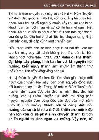 88
ẤN CHỨNG SỰ THÙ THẮNG CỦA ĐẠO
Thì ra là trên chuyến bay này có chở hai vị Điểm Truyền
Sư khôn đạo quốc tịch Mã Lai, vốn dĩ chẳng hề quen biết
nhau. Sau khi sự cố ngoài ý muốn xảy ra, lúc các hành
khách bàn tán với nhau về sự cố thì họ mới quen biết
nhau. Cả hai vị đều là bởi vì đến Đài Loan bàn đạo xong,
vừa đúng lúc đều bởi vì phải tiếp tục chuyển sang Nhật
Bản bàn đạo, đã đáp cùng một chuyến bay.
Điều càng khiến cho họ kinh ngạc là cả hai đều vào lúc
sau khi máy bay cất cánh không bao lâu, bên tai bèn
không ngớt nghe thấy: “737, 737 Naha ôi thê thảm,
đại kiếp sắp giáng, linh tan bơ vơ, bi nguyện hồi
hướng, biến nguy thành an”, những âm thanh như
thế cứ mãi liên tiếp văng vẳng bên tai.
Hai vị Điểm Truyền Sư bèn lập tức cảnh giác được mối
nguy của chuyến bay này, bèn phát nguyện công đức
hồi hướng ngay lúc ấy. Trong đó một vị Điểm Truyền Sư
nguyện đem công đức bàn đạo hai năm thảy đều hồi
hướng, còn vị Điểm Truyền Sư khác thì cũng phát
nguyện nguyện đem công đức bàn đạo của một năm
thảy đều hồi hướng. Chính bởi vì công đức hồi
hướng của sự từ bi như thế đã khiến cho một kiếp
nạn lớn vốn dĩ sẽ phát sinh chuyển thành kì tích
khiến người ta kinh ngạc vui mừng. Vậy nên, từ
 