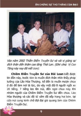 9
ẤN CHỨNG SỰ THÙ THẮNG CỦA ĐẠO
Vào năm 2002 Thẩm Điểm Truyền Sư và vài vị giảng sư
đích thân đến thăm cao tăng Thái Lan. (Ghi chú: Vị Cao
Tăng này nay đã niết bàn).
Chiêm Điểm Truyền Sư của Đài Loan biết được
tin đồn này, trước tiên là muốn đích thân nhìn thấy pháp
tướng của Lão Hòa Thượng, kế đến là muốn mượn chùa
ở đó để làm nơi tá túc, do vậy một đội 8 người ngồi xe
20 tiếng, 7 tiếng leo lên núi, đến ngôi chùa này. Khi
nhóm người của Chiêm Điểm Truyền Sư đến chùa, Lão
Hòa thượng và các đệ tử sớm đã xếp hàng hai bên, tại
cửa núi cung kính chờ đợi đại giá quang lâm của Chiêm
Điểm Truyền Sư.
 