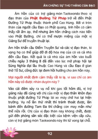 92
ẤN CHỨNG SỰ THÙ THẮNG CỦA ĐẠO
Âm hồn của cô trợ giảng môn Taekwondo theo vị
đạo thân của Phật Đường Từ Pháp trở về đến Phật
Đường Từ Pháp thuộc thành phố Cao Hùng. Bởi vì trên
thân của người cầu Đạo có Phật quang, linh hồn cô cảm
thấy rất ấm áp, thế nhưng âm hồn chẳng cách nào tiến
vào Phật Đường, chỉ có thể mượn miệng của một vị
Giảng Sư để truyền thuật lại.
Âm hồn khẩn cầu Điểm Truyền Sư và các vị đạo thân, kì
vọng họ có thể giúp đỡ đi độ hóa mẹ của cô và cả nhà
đến cầu Đạo. Kết quả là cả nhà của âm hồn vào buổi
chiều ngày 3 tháng 8 đã đến vào lúc mở pháp hội tại
Sùng Nghĩa đại lầu thuộc Cao Hùng và cầu Đạo ở gian
thờ Tổ Sư, công đức lại đem hồi hướng cho âm hồn này.
Mọi người nhất định cảm thấy rất kì lạ, vì sao chỉ có âm
hồn này có được nhân duyên này ?
Vào cái đêm xảy ra vụ nổ khí gas tối hôm đó, vị trợ
giảng này đã cùng với chị của một vị đạo thân khôn đạo
thuộc phật đường Từ Pháp lái xe máy chở hai tại hiện
trường. Vụ nổ lần thứ nhất thì tránh thoát được, lăn
bánh đến đường Tam Đa thì chẳng còn may mắn như
thế nữa rồi. Chị của vị đạo thân này không chết, được
gửi đến phòng săn sóc đặc biệt của bệnh viện cấp cứu,
còn vị trợ giảng môn Taekwondo này thì tử vong tại chỗ.
 