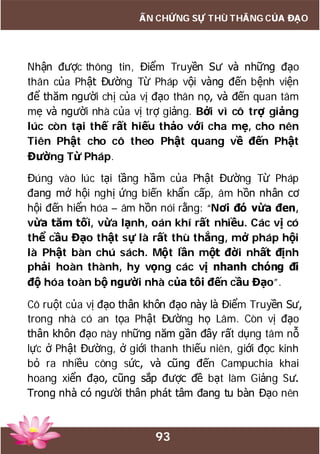93
ẤN CHỨNG SỰ THÙ THẮNG CỦA ĐẠO
Nhận được thông tin, Điểm Truyền Sư và những đạo
thân của Phật Đường Từ Pháp vội vàng đến bệnh viện
để thăm người chị của vị đạo thân nọ, và đến quan tâm
mẹ và người nhà của vị trợ giảng. Bởi vì cô trợ giảng
lúc còn tại thế rất hiếu thảo với cha mẹ, cho nên
Tiên Phật cho cô theo Phật quang về đến Phật
Đường Từ Pháp.
Đúng vào lúc tại tầng hầm của Phật Đường Từ Pháp
đang mở hội nghị ứng biến khẩn cấp, âm hồn nhân cơ
hội đến hiển hóa – âm hồn nói rằng: “Nơi đó vừa đen,
vừa tăm tối, vừa lạnh, oán khí rất nhiều. Các vị có
thể cầu Đạo thật sự là rất thù thắng, mở pháp hội
là Phật bàn chú sách. Một lần một đời nhất định
phải hoàn thành, hy vọng các vị nhanh chóng đi
độ hóa toàn bộ người nhà của tôi đến cầu Đạo”.
Cô ruột của vị đạo thân khôn đạo này là Điểm Truyền Sư,
trong nhà có an tọa Phật Đường họ Lâm. Còn vị đạo
thân khôn đạo này những năm gần đây rất dụng tâm nỗ
lực ở Phật Đường, ở giới thanh thiếu niên, giới đọc kinh
bỏ ra nhiều công sức, và cũng đến Campuchia khai
hoang xiển đạo, cũng sắp được đề bạt làm Giảng Sư.
Trong nhà có người thân phát tâm đang tu bàn Đạo nên
 