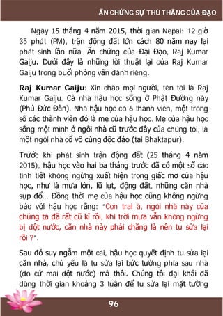 96
ẤN CHỨNG SỰ THÙ THẮNG CỦA ĐẠO
Ngày 15 tháng 4 năm 2015, thời gian Nepal: 12 giờ
35 phút (PM), trận động đất lớn cách 80 năm nay lại
phát sinh lần nữa. Ấn chứng của Đại Đạo, Raj Kumar
Gaiju. Dưới đây là những lời thuật lại của Raj Kumar
Gaiju trong buổi phỏng vấn dành riêng.
Raj Kumar Gaiju: Xin chào mọi người, tên tôi là Raj
Kumar Gaiju. Cả nhà hậu học sống ở Phật Đường này
(Phú Đức Đàn). Nhà hậu học có 6 thành viên, một trong
số các thành viên đó là mẹ của hậu học. Mẹ của hậu học
sống một mình ở ngôi nhà cũ trước đây của chúng tôi, là
một ngôi nhà cổ vô cùng độc đáo (tại Bhaktapur).
Trước khi phát sinh trận động đất (25 tháng 4 năm
2015), hậu học vào hai ba tháng trước đã có một số các
tình tiết không ngừng xuất hiện trong giấc mơ của hậu
học, như là mưa lớn, lũ lụt, động đất, những căn nhà
sụp đổ… Đồng thời mẹ của hậu học cũng không ngừng
bảo với hậu học rằng: “Con trai à, ngôi nhà này của
chúng ta đã rất cũ kĩ rồi, khi trời mưa vẫn không ngừng
bị dột nước, căn nhà này phải chăng là nên tu sửa lại
rồi ?”.
Sau đó suy ngẫm một cái, hậu học quyết định tu sửa lại
căn nhà, chủ yếu là tu sửa lại bức tường phía sau nhà
(do cứ mãi dột nước) mà thôi. Chúng tôi đại khái đã
dùng thời gian khoảng 3 tuần để tu sửa lại mặt tường
 