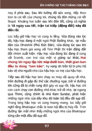 97
ẤN CHỨNG SỰ THÙ THẮNG CỦA ĐẠO
này ở phía sau. Sau khi tường đã sửa xong, tiếp theo
bèn là cái tết của chúng tôi, chúng tôi đón mừng cái tết
Nepal. Khoảng hai tuần sau khi đón tết, cũng có nghĩa
là 18 ngày sau tết, trận tai kiếp (động đất) này đã
đến rồi.
Lúc bấy giờ hậu học vô cùng lo lắng. Vừa đúng vào lúc
đó, hậu học đang ở một ngôi Phật Đường khác, tại mẫu
đàn của Dholahiti (Phú Đức Đàn), vừa đúng lúc sau khi
hậu học tham giá xong với Tiên Phật thì trận động đất
đột nhiên xuất hiện. Hậu học vừa đúng lúc đang ở cùng
với Sramik, con trai của một vị giảng sư khác. Hai
chúng tôi ngay lập tức núp dưới bàn, thời gian ban
đầu là dùng “tam bảo”, hy vọng ơn trên từ bi phù hộ
bảo vệ cho người nhà của hậu học và mẹ của hậu học.
Tiếp sau đó hậu học bèn chạy xe máy vội quay về nhà,
trên đường đi gặp đủ thứ các chướng ngại, bởi vì đường
lớn cũng đã bị chấn rung đứt gãy và sụp rồi, hậu học chỉ
còn cách chạy con đường nhỏ khác trở về nhà, lại ngang
qua Thimi, cũng chính là nhà Ram Sundar, phát hiện
những ngôi nhà của dãy khu đó toàn bộ đều đã sụp đổ.
Trong lòng hậu học vô cùng hoang mang, lúc bấy giờ
nghĩ rằng Bhaktapur chắc là toàn bộ đều bị hủy rồi. Trên
đường tận mắt nhìn thấy những ngôi nhà của Bhaktapur
từng căn một đều đã sụp đổ.
 