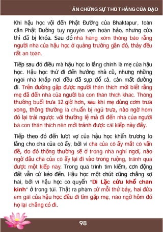 98
ẤN CHỨNG SỰ THÙ THẮNG CỦA ĐẠO
Khi hậu học vội đến Phật Đường của Bhaktapur, toàn
căn Phật Đường tuy nguyên vẹn hoàn hảo, nhưng cửa
thì đã bị khóa. Sau đó nhà hàng xóm thông báo rằng
người nhà của hậu học ở quảng trường gần đó, thảy đều
rất an toàn.
Tiếp sau đó điều mà hậu học lo lắng chính là mẹ của hậu
học. Hậu học thử đi đến hướng nhà cũ, nhưng những
ngôi nhà khắp nơi đều đã sụp đổ cả, cản mất đường
đi. Trên đường gặp được người thân thích mới biết rằng
mẹ đã đến nhà của người bà con thân thích khác. Thông
thường buổi trưa 12 giờ hơn, sau khi mẹ dùng cơm trưa
xong, thông thường là chuẩn bị ngủ trưa, nào ngờ hôm
đó lại trái ngược với thường lệ mà đi đến nhà của người
bà con thân thích nên mới tránh được cái kiếp này đấy.
Tiếp theo đó đến lượt vợ của hậu học khẩn trương lo
lắng cho cha của cô ấy, bởi vì cha của cô ấy mắt có vấn
đề, do đó thông thường sẽ ở trong nhà nghỉ ngơi, nào
ngờ đâu cha của cô ấy lại đi vào trong ruộng, tránh qua
được một kiếp này. Trong quá trình tìm kiếm, cơn động
đất vẫn cứ kéo đến. Hậu học một chút cũng chẳng sợ
hãi, bởi vì hậu học có quyển “Di Lặc cứu khổ chân
kinh” ở trong túi. Thật ra phàm cứ mỗi thứ bảy, hai đứa
em gái của hậu học đều đi tìm gặp mẹ, nào ngờ hôm đó
họ lại chẳng có đi.
 