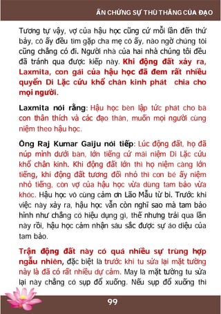 99
ẤN CHỨNG SỰ THÙ THẮNG CỦA ĐẠO
Tương tự vậy, vợ của hậu học cũng cứ mỗi lần đến thứ
bảy, cô ấy đều tìm gặp cha mẹ cô ấy, nào ngờ chúng tôi
cũng chẳng có đi. Người nhà của hai nhà chúng tôi đều
đã tránh qua được kiếp này. Khi động đất xảy ra,
Laxmita, con gái của hậu học đã đem rất nhiều
quyển Di Lặc cứu khổ chân kinh phát chia cho
mọi người.
Laxmita nói rằng: Hậu học bèn lập tức phát cho bà
con thân thích và các đạo thân, muốn mọi người cùng
niệm theo hậu học.
Ông Raj Kumar Gaiju nói tiếp: Lúc động đất, họ đã
núp mình dưới bàn, lớn tiếng cứ mãi niệm Di Lặc cứu
khổ chân kinh. Khi động đất lớn thì họ niệm càng lớn
tiếng, khi động đất tương đối nhỏ thì con bé ấy niệm
nhỏ tiếng, còn vợ của hậu học vừa dùng tam bảo vừa
khóc. Hậu học vô cùng cảm ơn Lão Mẫu từ bi. Trước khi
việc này xảy ra, hậu học vẫn còn nghĩ sao mà tam bảo
hình như chẳng có hiệu dụng gì, thế nhưng trải qua lần
này rồi, hậu học cảm nhận sâu sắc được sự áo diệu của
tam bảo.
Trận động đất này có quá nhiều sự trùng hợp
ngẫu nhiên, đặc biệt là trước khi tu sửa lại mặt tường
này là đã có rất nhiều dự cảm. May là mặt tường tu sửa
lại này chẳng có sụp đổ xuống. Nếu sụp đổ xuống thì
 
