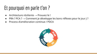 Et pourquoi en parle t’on ?
● Architecture résiliente → Prouvez le !
● PRA ? PCA ? → Comment je développe les bons réflexes pour le jour J ?
● Process d’amélioration continue / PDCA
 