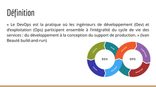 Définition
« Le DevOps est la pratique où les ingénieurs de développement (Dev) et
d’exploitation (Ops) participent ensemble à l’intégralité du cycle de vie des
services : du développement à la conception du support de production. » (Ivan
Beauté build-and-run)
 