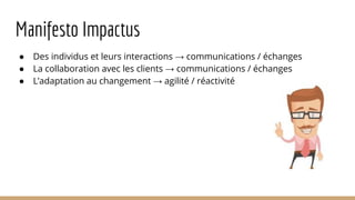 Manifesto Impactus
● Des individus et leurs interactions → communications / échanges
● La collaboration avec les clients → communications / échanges
● L’adaptation au changement → agilité / réactivité
 