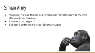 Simian Army
● “ S’amuser ” à faire tomber des éléments de l’infrastructure de manière
aléatoire (mais certaine)
● 1 instance ou 1 région !
● S’obliger à coder des services résilients et agiles
 