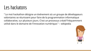 Les hackatons
“ Le mot hackathon désigne un événement où un groupe de développeurs
volontaires se réunissent pour faire de la programmation informatique
collaborative, sur plusieurs jours. C'est un processus créatif fréquemment
utilisé dans le domaine de l'innovation numérique.” -- wikipedia
 