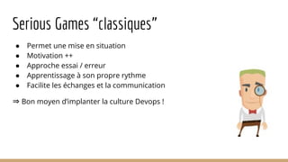 Serious Games “classiques”
● Permet une mise en situation
● Motivation ++
● Approche essai / erreur
● Apprentissage à son propre rythme
● Facilite les échanges et la communication
⇒ Bon moyen d’implanter la culture Devops !
 