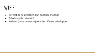 WTF ?
● Permet de se détacher d’un contexte maîtrisé
● Développe la créativité
● Anéanti (pour un temps) tous les réflexes développés
 
