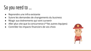 So you need to ...
● Reprendre une infra existante
● Suivre les demandes de changements du business
● Réagir aux événements qui vont survenir
● Aller plus vite que la concurrence (^^les autres équipes)
● Contrôler les impacts financiers de vos choix
 