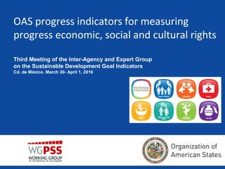 OAS progress indicators for measuring
progress economic, social and cultural rights
Third Meeting of the Inter-Agency and Expert Group
on the Sustainable Development Goal Indicators
Cd. de México. March 30- April 1, 2016
 