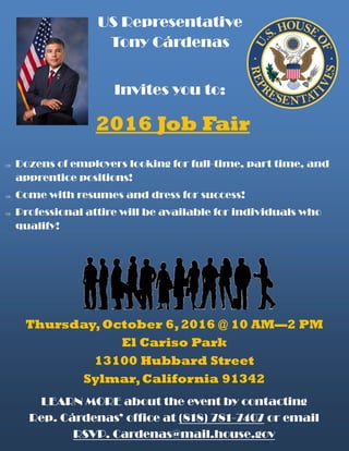 2016 Job Fair
US Representative
Tony Cárdenas
Invites you to:
 Dozens of employers looking for full-time, part time, and
apprentice positions!
 Come with resumes and dress for success!
 Professional attire will be available for individuals who
qualify!
Thursday,October 6,2016 @ 10 AM—2 PM
El Cariso Park
13100 Hubbard Street
Sylmar,California 91342
LEARN MORE about the event by contacting
Rep. Cárdenas’ office at (818) 781-7407 or email
RSVP. Cardenas@mail.house.gov
 