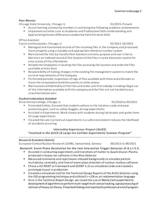 SulaimonIsiakapage 2
Peer Mentor
Chicago State University, Chicago, IL 01/2015-Present
 Assist learning community members in achieving the following academic achievements
 Implement activities such as Academic and Professional Skills Understanding and
Appreciating Human Differences Leadership Skills Personal Skills
Office Assistant
Taylor and Associates, Chicago, IL 01/2013-05/2015
 Managed and maintained records of the incoming files in the company and processed
them properly using a Suitable and appropriate reference number system
 Maintained the files by classify them based on content, purpose and user criteria;
Maintain an Indexed record of the location of the files in some electronic system for
easy access of the information
 Helped the Employees in locating the files accessing the location and make the files
available at their desk
 Responsibility of making changes in the existing file management system to match the
current requirements of the Company
 Performed periodic inspections of logs of files available with them and eliminate or
move the Unwanted and old documents to other places
 Maintained confidentiality of the files and make sure that nobody is making illegal use
of the information available with the company and the files are not handed to any
unauthorized persons
Student Laboratory Assistant
Olive Harvey College, Chicago, IL 01/2010 to 05/2011
 Promoted Safety; Ensured that students adhere to the lab dress code and wear
protective gear, such as safety Goggles, during experiments
 Assisted in Experiments; Work closely with students during lab lessons and guide them
through experiments
 Cleaned the Lab; Carried out experiments in a safe environment reduces the likelihood
of accidents occurring
Internship Experience-Project (ALICE)
“Involved in the ALICE (A Large Ion Collider Experiment) Summer Program”
Research Assistant (Intern)
European Central Nuclear Research (CERN), Switzerland, Geneva 06/2015 to 08/2015
Research: Event Plane Resolution for the Fast Interaction Trigger Detector of A.L.I.C.E.
 Assisted in conducting experiments and transitions of matter to Quark Glucon Plasma
produced in heavy-ion collisions in the Alice Detector
 Measured luminosity and reject beam-induced backgrounds to simulate particle
multiplicity, centrality, and time of event plane direction of nucleus-nucleus collisions
 Chose a ALI ROOT as framework and GEANT 3.21 as simulation code and created a
prototype to put in production
 Created a simulation tool for the Technical Design Reports of the ALICE detector using
the OO programming technique and utilized C++/C# as an implementation language
 Also in the Technical Report Design, we reveal the use of Monte Carloexperiment to
developmentof algorithmstoperformmulti-targetmulti-sensortracking,signalprocessingof
collisionof heavyiontheory. Presentedfindingsandreportedtoprofessorsatendof program.
 