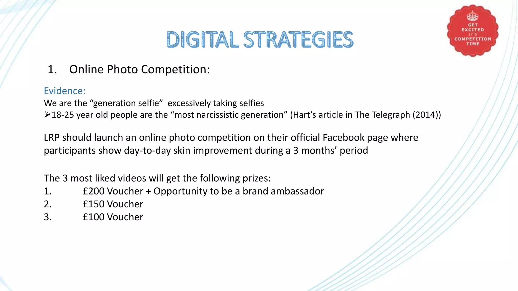 1. Online Photo Competition:
Evidence:
We are the “generation selfie” excessively taking selfies
18-25 year old people are the “most narcissistic generation” (Hart’s article in The Telegraph (2014))
LRP should launch an online photo competition on their official Facebook page where
participants show day-to-day skin improvement during a 3 months’ period
The 3 most liked videos will get the following prizes:
1. £200 Voucher + Opportunity to be a brand ambassador
2. £150 Voucher
3. £100 Voucher
 