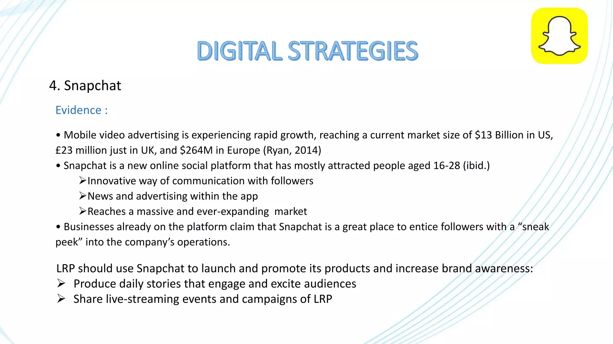 4. Snapchat
Evidence :
• Mobile video advertising is experiencing rapid growth, reaching a current market size of $13 Billion in US,
£23 million just in UK, and $264M in Europe (Ryan, 2014)
• Snapchat is a new online social platform that has mostly attracted people aged 16-28 (ibid.)
Innovative way of communication with followers
News and advertising within the app
Reaches a massive and ever-expanding market
• Businesses already on the platform claim that Snapchat is a great place to entice followers with a “sneak
peek” into the company’s operations.
LRP should use Snapchat to launch and promote its products and increase brand awareness:
 Produce daily stories that engage and excite audiences
 Share live-streaming events and campaigns of LRP
 