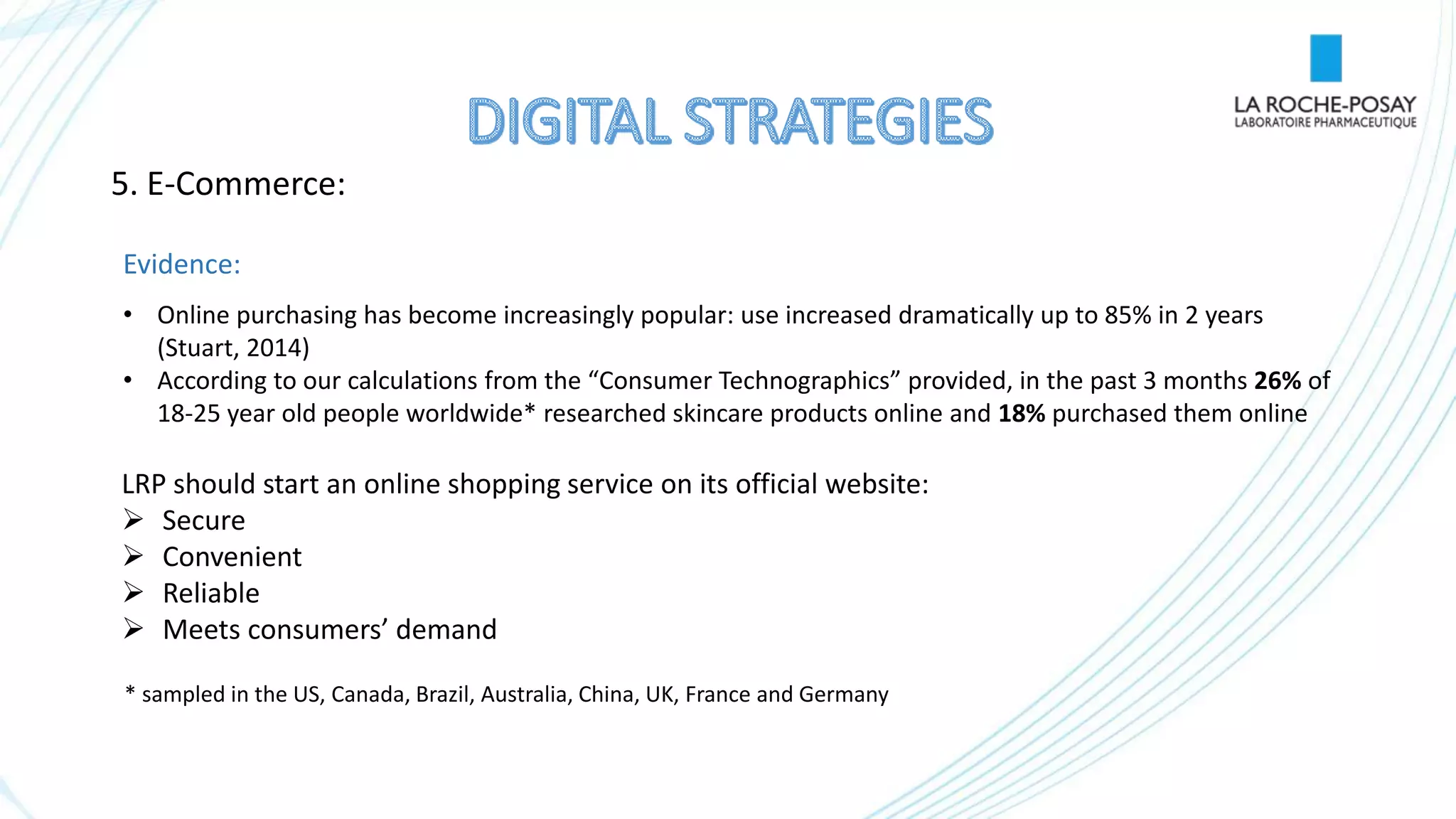 5. E-Commerce:
Evidence:
• Online purchasing has become increasingly popular: use increased dramatically up to 85% in 2 years
(Stuart, 2014)
• According to our calculations from the “Consumer Technographics” provided, in the past 3 months 26% of
18-25 year old people worldwide* researched skincare products online and 18% purchased them online
LRP should start an online shopping service on its official website:
 Secure
 Convenient
 Reliable
 Meets consumers’ demand
* sampled in the US, Canada, Brazil, Australia, China, UK, France and Germany
 