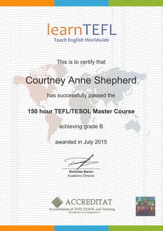 This is to certify that
Courtney Anne Shepherd
has successfully passed the
150 hour TEFL/TESOL Master Course
achieving grade B
awarded in July 2015
Nicholas Baron
Academic Director
Powered by TCPDF (www.tcpdf.org)
 