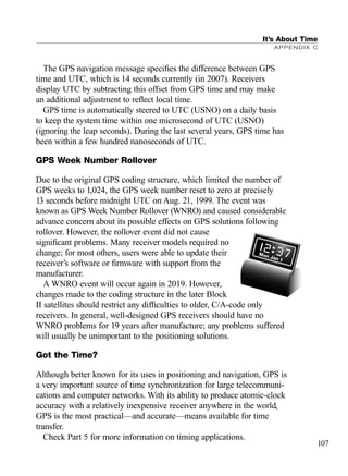 The GPS navigation message speciﬁes the difference between GPS
time and UTC, which is 14 seconds currently (in 2007). Receivers
display UTC by subtracting this offset from GPS time and may make
an additional adjustment to reﬂect local time.
GPS time is automatically steered to UTC (USNO) on a daily basis
to keep the system time within one microsecond of UTC (USNO)
(ignoring the leap seconds). During the last several years, GPS time has
been within a few hundred nanoseconds of UTC.
GPS Week Number Rollover
Due to the original GPS coding structure, which limited the number of
GPS weeks to 1,024, the GPS week number reset to zero at precisely
13 seconds before midnight UTC on Aug. 21, 1999. The event was
known as GPS Week Number Rollover (WNRO) and caused considerable
advance concern about its possible effects on GPS solutions following
rollover. However, the rollover event did not cause
signiﬁcant problems. Many receiver models required no
change; for most others, users were able to update their
receiver’s software or ﬁrmware with support from the
manufacturer.
A WNRO event will occur again in 2019. However,
changes made to the coding structure in the later Block
II satellites should restrict any difﬁculties to older, C/A-code only
receivers. In general, well-designed GPS receivers should have no
WNRO problems for 19 years after manufacture; any problems suffered
will usually be unimportant to the positioning solutions.
Got the Time?
Although better known for its uses in positioning and navigation, GPS is
a very important source of time synchronization for large telecommuni-
cations and computer networks. With its ability to produce atomic-clock
accuracy with a relatively inexpensive receiver anywhere in the world,
GPS is the most practical—and accurate—means available for time
transfer.
Check Part 5 for more information on timing applications.
It’s About Time
APPENDIX C
107
TRIMB_PRINT11_29_07.qxd 11/29/07 2:04 PM Page 115 (Black plate)
 