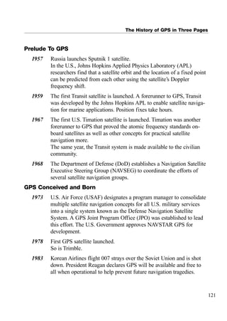 The History of GPS in Three Pages
Prelude To GPS
1957 Russia launches Sputnik 1 satellite.
In the U.S., Johns Hopkins Applied Physics Laboratory (APL)
researchers find that a satellite orbit and the location of a fixed point
can be predicted from each other using the satellite’s Doppler
frequency shift.
1959 The first Transit satellite is launched. A forerunner to GPS, Transit
was developed by the Johns Hopkins APL to enable satellite naviga-
tion for marine applications. Position fixes take hours.
1967 The first U.S. Timation satellite is launched. Timation was another
forerunner to GPS that proved the atomic frequency standards on-
board satellites as well as other concepts for practical satellite
navigation more.
The same year, the Transit system is made available to the civilian
community.
1968 The Department of Defense (DoD) establishes a Navigation Satellite
Executive Steering Group (NAVSEG) to coordinate the efforts of
several satellite navigation groups.
GPS Conceived and Born
1973 U.S. Air Force (USAF) designates a program manager to consolidate
multiple satellite navigation concepts for all U.S. military services
into a single system known as the Defense Navigation Satellite
System. A GPS Joint Program Office (JPO) was established to lead
this effort. The U.S. Government approves NAVSTAR GPS for
development.
1978 First GPS satellite launched.
So is Trimble.
1983 Korean Airlines flight 007 strays over the Soviet Union and is shot
down. President Reagan declares GPS will be available and free to
all when operational to help prevent future navigation tragedies.
121
 