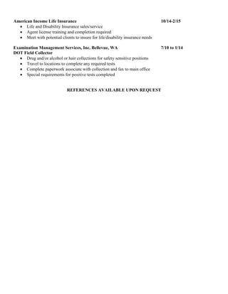 American Income Life Insurance 10/14-2/15
 Life and Disability Insurance sales/service
 Agent license training and completion required
 Meet with potential clients to insure for life/disability insurance needs
Examination Management Services, Inc. Bellevue, WA 7/10 to 1/14
DOT Field Collector
 Drug and/or alcohol or hair collections for safety sensitive positions
 Travel to locations to complete any required tests
 Complete paperwork associate with collection and fax to main office
 Special requirements for positive tests completed
REFERENCES AVAILABLE UPON REQUEST
 