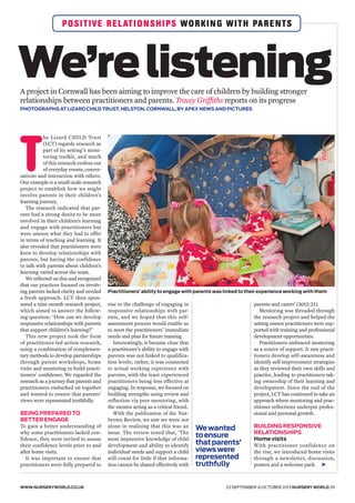 Wewanted
toensure
thatparents’
viewswere
represented
truthfully
WWW.NURSERYWORLD.CO.UK 23 SEPTEMBER-6 OCTOBER 2013 NURSERY WORLD 29
POSITIVE RELATIONSHIPS WORKING WITH PARENTS
We’relisteningA project in Cornwall has been aiming to improve the care of children by building stronger
relationships between practitioners and parents. Tracey Griffiths reports on its progress
PHOTOGRAPHS AT LIZARD CHILD TRUST, HELSTON, CORNWALL, BY APEX NEWS AND PICTURES
parents and carers’ (2012:21).
Mentoring was threaded through
the research project and helped the
setting ensure practitioners were sup-
ported with training and professional
development opportunities.
Practitioners embraced mentoring
as a source of support. It saw practi-
tioners develop self-awareness and
identify self-improvement strategies
as they reviewed their own skills and
practice, leading to practitioners tak-
ing ownership of their learning and
development. Since the end of the
project, LCT has continued to take an
approach where mentoring and prac-
titioner reflections underpin profes-
sional and personal growth.
BUILDING RESPONSIVE
RELATIONSHIPS
Home visits
With practitioner confidence on
the rise, we introduced home visits
through a newsletter, discussion,
posters and a welcome pack.
T
he Lizard CHILD Trust
(LCT) regards research as
part of its setting’s moni-
toring toolkit, and much
of this research evolves out
of everyday events, conver-
sations and interaction with others.
One example is a small-scale research
project to establish how we might
involve parents in their children’s
learning journey.
The research indicated that par-
ents had a strong desire to be more
involved in their children’s learning
and engage with practitioners but
were unsure what they had to offer
in terms of teaching and learning. It
also revealed that practitioners were
keen to develop relationships with
parents, but having the confidence
to talk with parents about children’s
learning varied across the team.
We reflected on this and recognised
that our practices focused on involv-
ing parents lacked clarity and needed
a fresh approach. LCT then spon-
sored a nine-month research project,
which aimed to answer the follow-
ing question: ‘How can we develop
responsive relationships with parents
that support children’s learning?’
This new project took the form
of practitioner-led action research,
using a combination of complemen-
tary methods to develop partnerships
through parent workshops, home
visits and mentoring to build practi-
tioners’ confidence. We regarded the
research as a journey that parents and
practitioners embarked on together
and wanted to ensure that parents’
views were represented truthfully.
BEING PREPARED TO
BETTER ENGAGE
To gain a better understanding of
why some practitioners lacked con-
fidence, they were invited to assess
their confidence levels prior to and
after home visits.
It was important to ensure that
practitioners were fully prepared to
rise to the challenge of engaging in
responsive relationships with par-
ents, and we hoped that this self-
assessment process would enable us
to meet the practitioners’ immediate
needs and plan for future training.
Interestingly, it became clear that
a practitioner’s ability to engage with
parents was not linked to qualifica-
tion levels; rather, it was connected
to actual working experience with
parents, with the least experienced
practitioners being less effective at
engaging. In response, we focused on
building strengths using review and
reflection via peer mentoring, with
the mentor acting as a critical friend.
With the publication of the Nut-
brown Review, we saw we were not
alone in realising that this was an
issue. The review noted that, ‘The
most impressive knowledge of child
development and ability to identify
individual needs and support a child
will count for little if that informa-
tion cannot be shared effectively with ➤
Practitioners’ ability to engage with parents was linked to their experience working with them
 