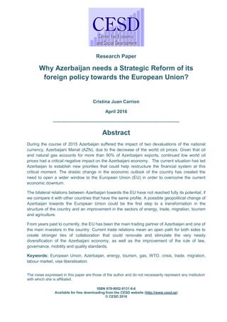 Research Paper
Why Azerbaijan needs a Strategic Reform of its
foreign policy towards the European Union?
Cristina Juan Carrion
April 2016
-----------------------------------------------------------------------------------
Abstract
During the course of 2015 Azerbaijan suffered the impact of two devaluations of the national
currency, Azerbaijani Manat (AZN), due to the decrease of the world oil prices. Given that oil
and natural gas accounts for more than 90% of Azerbaijani exports, continued low world oil
prices had a critical negative impact on the Azerbaijani economy. The current situation has led
Azerbaijan to establish new priorities that could help restructure the financial system at this
critical moment. The drastic change in the economic outlook of the country has created the
need to open a wider window to the European Union (EU) in order to overcome the current
economic downturn.
The bilateral relations between Azerbaijan towards the EU have not reached fully its potential, if
we compare it with other countries that have the same profile. A possible geopolitical change of
Azerbaijan towards the European Union could be the first step to a transformation in the
structure of the country and an improvement in the sectors of energy, trade, migration, tourism
and agriculture.
From years past to currently, the EU has been the main trading partner of Azerbaijan and one of
the main investors in the country. Current trade relations mean an open path for both sides to
create stronger ties of collaboration that could renovate and stimulate the very needy
diversification of the Azerbaijani economy; as well as the improvement of the rule of law,
governance, mobility and quality standards.
Keywords: European Union, Azerbaijan, energy, tourism, gas, WTO, crisis, trade, migration,
labour market, visa liberalisation.
The views expressed in this paper are those of the author and do not necessarily represent any institution
with which she is affiliated.
ISBN 978-9952-8131-6-6
Available for free downloading from the CESD website (http://www.cesd.az)
© CESD 2016
 