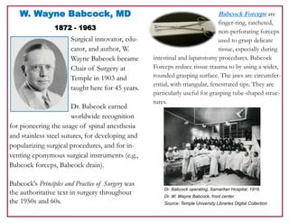 W. Wayne Babcock, MD
1872 - 1963
Surgical innovator, edu-
cator, and author, W.
Wayne Babcock became
Chair of Surgery at
Temple in 1903 and
taught here for 45 years.
Dr. Babcock earned
worldwide recognition
for pioneering the usage of spinal anesthesia
and stainless steel sutures, for developing and
popularizing surgical procedures, and for in-
venting eponymous surgical instruments (e.g.,
Babcock forceps, Babcock drain).
Babcock's Principles and Practice of Surgery was
the authoritative text in surgery throughout
the 1950s and 60s.
Babcock Forceps are
finger-ring, ratcheted,
non-perforating forceps
used to grasp delicate
tissue, especially during
intestinal and laparotomy procedures. Babcock
Forceps reduce tissue trauma to by using a wider,
rounded grasping surface. The jaws are circumfer-
ential, with triangular, fenestrated tips. They are
particularly useful for grasping tube-shaped struc-
tures.
Dr. Babcock operating, Samaritan Hospital, 1916.
Dr. W. Wayne Babcock, front center.
Source: Temple University Libraries Digital Collection
 