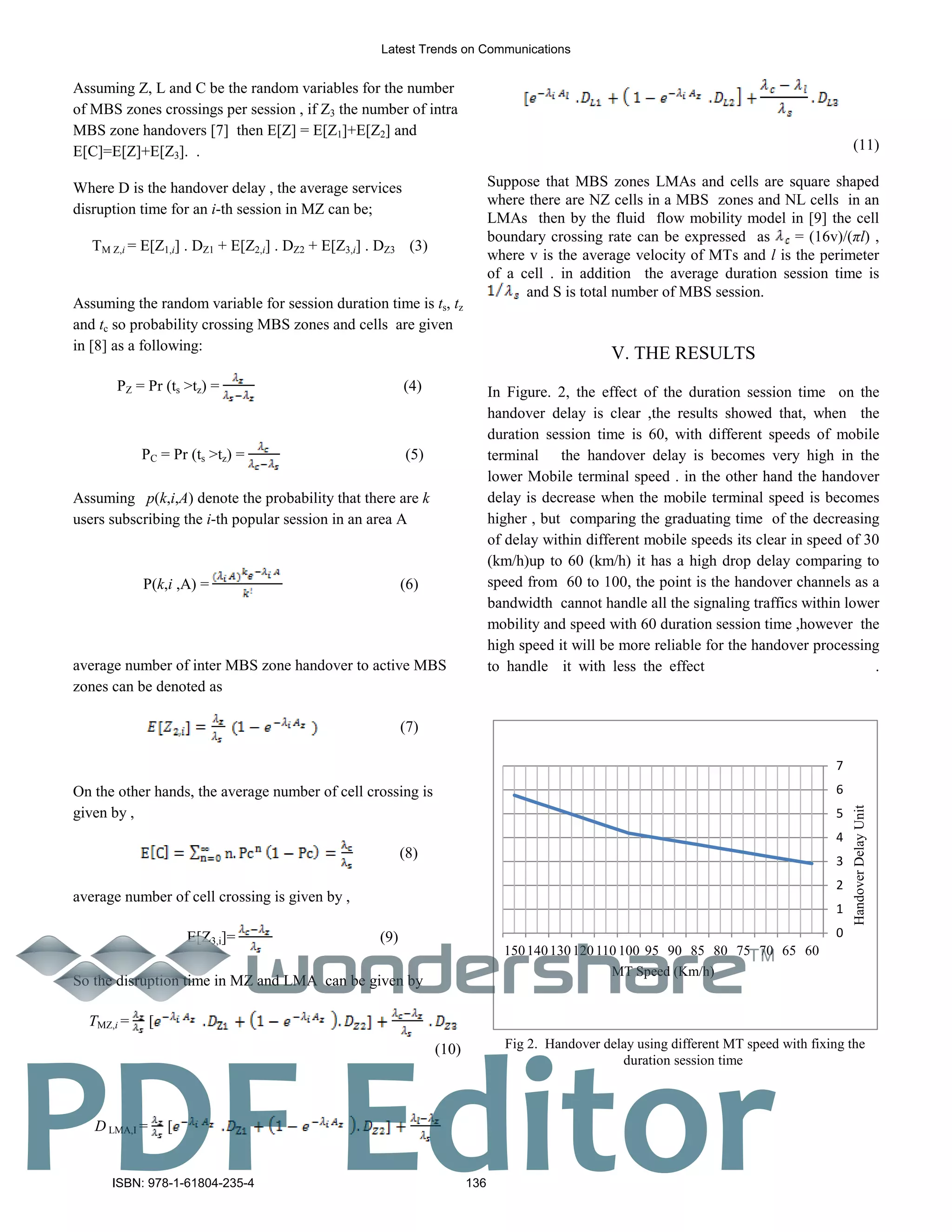 Assuming Z, L and C be the random variables for the number
of MBS zones crossings per session , if Z3 the number of intra
MBS zone handovers [7] then E[Z] = E[Z1]+E[Z2] and
E[C]=E[Z]+E[Z3]. .
Where D is the handover delay , the average services
disruption time for an i-th session in MZ can be;
TM Z,i = E[Z1,i] . DZ1 + E[Z2,i] . DZ2 + E[Z3,i] . DZ3 (3)
Assuming the random variable for session duration time is ts, tz
and tc so probability crossing MBS zones and cells are given
in [8] as a following:
(4)PZ = Pr (ts >tz) =
PC = Pr (ts >tz) = (5)
Assuming p(k,i,A) denote the probability that there are k
users subscribing the i-th popular session in an area A
P(k,i ,A) = (6)
average number of inter MBS zone handover to active MBS
zones can be denoted as
(7)
On the other hands, the average number of cell crossing is
given by ,
(8)
average number of cell crossing is given by ,
(9)E[Z3,i]=
So the disruption time in MZ and LMA can be given by
TMZ,i = [
(10)
D LMA,I = [
(11)
Suppose that MBS zones LMAs and cells are square shaped
where there are NZ cells in a MBS zones and NL cells in an
LMAs then by the fluid flow mobility model in [9] the cell
boundary crossing rate can be expressed as = (16v)/(πl) ,
where v is the average velocity of MTs and l is the perimeter
of a cell . in addition the average duration session time is
and S is total number of MBS session.
. THE RESULTS
In Figure. 2, the effect of the duration session time on the
handover delay is clear ,the results showed that, when the
duration session time is 60, with different speeds of mobile
terminal the handover delay is becomes very high in the
lower Mobile terminal speed . in the other hand the handover
delay is decrease when the mobile terminal speed is becomes
higher , but comparing the graduating time of the decreasing
of delay within different mobile speeds its clear in speed of 30
(km/h)up to 60 (km/h) it has a high drop delay comparing to
speed from 60 to 100, the point is the handover channels as a
bandwidth cannot handle all the signaling traffics within lower
mobility and speed with 60 duration session time ,however the
high speed it will be more reliable for the handover processing
to handle it with less the effect .
0
1
2
3
4
5
6
7
6065707580859095100110120130140150
HandoverDelayUnit
MT Speed (Km/h)
Fig 2. Handover delay using different MT speed with fixing the
duration session time
Latest Trends on Communications
ISBN: 978-1-61804-235-4 136
TM
PDF Editor
 