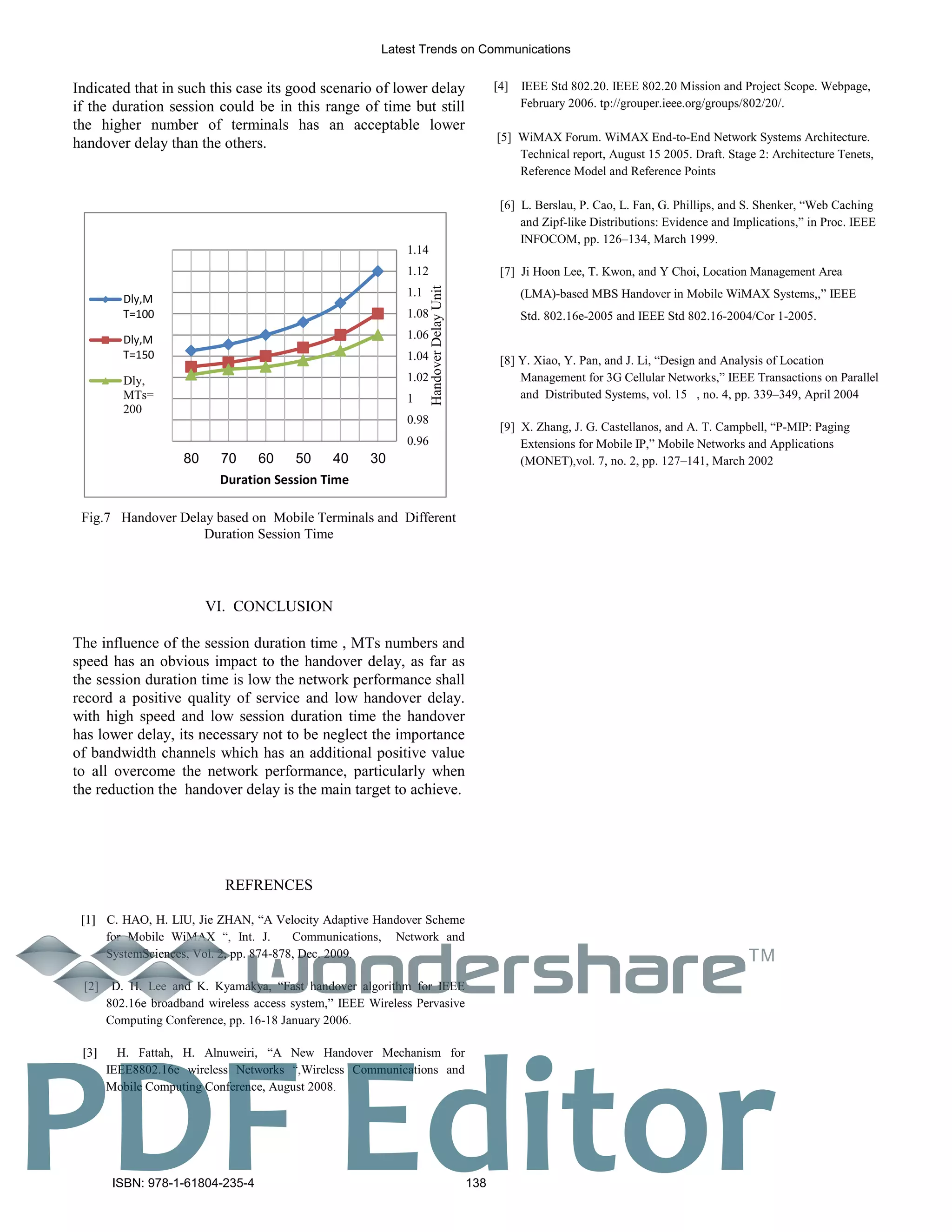 Indicated that in such this case its good scenario of lower delay
if the duration session could be in this range of time but still
the higher number of terminals has an acceptable lower
handover delay than the others.
0.96
0.98
1
1.02
1.04
1.06
1.08
1.1
1.12
1.14
304050607080
HandoverDelayUnit
Duration Session Time
Dly,M
T=100
Dly,M
T=150
Dly,
MTs=
200
Fig.7 Handover Delay based on Mobile Terminals and Different
Duration Session Time
VI. CONCLUSION
The influence of the session duration time , MTs numbers and
speed has an obvious impact to the handover delay, as far as
the session duration time is low the network performance shall
record a positive quality of service and low handover delay.
with high speed and low session duration time the handover
has lower delay, its necessary not to be neglect the importance
of bandwidth channels which has an additional positive value
to all overcome the network performance, particularly when
the reduction the handover delay is the main target to achieve.
REFRENCES
C. HAO, H. LIU, Jie ZHAN, “A Velocity Adaptive Handover Scheme
for Mobile WiMAX Int. J. Communications, Network and
SystemSciences, Vol. 2, pp. 874-878, Dec. 2009
[2] D. H. Lee and K. Kyamakya, “Fast handover algorithm for IEEE
802.16e broadband wireless access system,” IEEE Wireless Pervasive
Computing Conference, pp. 16-18 January 2006
H. Fattah, H. Alnuweiri, “A New Handover Mechanism for
IEEE8802.16e wireless Networks Wireless Communications and
Mobile Computing Conference, August 2008
4] IEEE Std 802.20. IEEE 802.20 Mission and Project Scope. Webpage,
February 2006. tp://grouper.ieee.org/groups/802/20/.
[5] WiMAX Forum. WiMAX End-to-End Network Systems Architecture.
Technical report, August 15 2005. Draft. Stage 2: Architecture Tenets,
Reference Model and Reference Points
[6] L. Berslau, P. Cao, L. Fan, G. Phillips, and S. Shenker, “Web Caching
and Zipf-like Distributions: Evidence and Implications,” in Proc. IEEE
INFOCOM, pp. 126–134, March 1999.
[7] Ji Hoon Lee, T. Kwon, and Y Choi, Location Management Area
(LMA)-based MBS Handover in Mobile WiMAX Systems,,” IEEE
Std. 802.16e-2005 and IEEE Std 802.16-2004/Cor 1-2005.
[8] Y. Xiao, Y. Pan, and J. Li, “Design and Analysis of Location
Management for 3G Cellular Networks,” IEEE Transactions on Parallel
and Distributed Systems, vol. 15 , no. 4, pp. 339–349, April 2004
[9] X. Zhang, J. G. Castellanos, and A. T. Campbell, “P-MIP: Paging
Extensions for Mobile IP,” Mobile Networks and Applications
(MONET) vol. 7, no. 2, pp. 127–141, March 2002
Latest Trends on Communications
ISBN: 978-1-61804-235-4 138
TM
PDF Editor
 