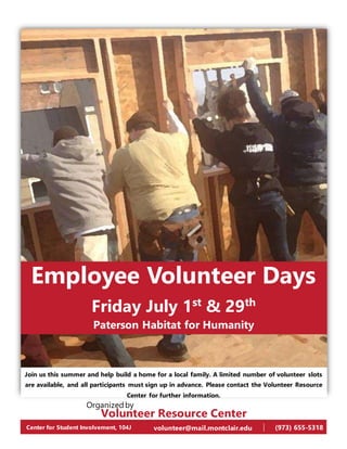 Employee Volunteer Days
Friday July 1st
& 29th
Paterson Habitat for Humanity
Join us this summer and help build a home for a local family. A limited number of volunteer slots
are available, and all participants must sign up in advance. Please contact the Volunteer Resource
Center for further information.
Volunteer Resource Center
Center for Student Involvement, 104J volunteer@mail.montclair.edu (973) 655-5318
Organizedby
 