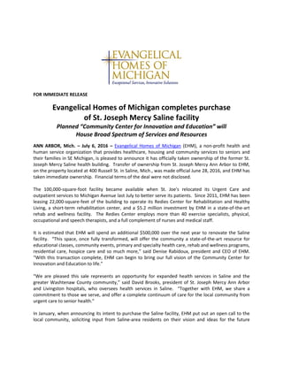 FOR IMMEDIATE RELEASE
Evangelical Homes of Michigan completes purchase
of St. Joseph Mercy Saline facility
Planned “Community Center for Innovation and Education” will
House Broad Spectrum of Services and Resources
ANN ARBOR, Mich. – July 6, 2016 – Evangelical Homes of Michigan (EHM), a non-profit health and
human service organization that provides healthcare, housing and community services to seniors and
their families in SE Michigan, is pleased to announce it has officially taken ownership of the former St.
Joseph Mercy Saline health building. Transfer of ownership from St. Joseph Mercy Ann Arbor to EHM,
on the property located at 400 Russell St. in Saline, Mich., was made official June 28, 2016, and EHM has
taken immediate ownership. Financial terms of the deal were not disclosed.
The 100,000-square-foot facility became available when St. Joe's relocated its Urgent Care and
outpatient services to Michigan Avenue last July to better serve its patients. Since 2011, EHM has been
leasing 22,000-square-feet of the building to operate its Redies Center for Rehabilitation and Healthy
Living, a short-term rehabilitation center, and a $5.2 million investment by EHM in a state-of-the-art
rehab and wellness facility. The Redies Center employs more than 40 exercise specialists, physical,
occupational and speech therapists, and a full complement of nurses and medical staff.
It is estimated that EHM will spend an additional $500,000 over the next year to renovate the Saline
facility. “This space, once fully transformed, will offer the community a state-of-the-art resource for
educational classes, community events, primary and specialty health care, rehab and wellness programs,
residential care, hospice care and so much more,” said Denise Rabidoux, president and CEO of EHM.
“With this transaction complete, EHM can begin to bring our full vision of the Community Center for
Innovation and Education to life.”
“We are pleased this sale represents an opportunity for expanded health services in Saline and the
greater Washtenaw County community,” said David Brooks, president of St. Joseph Mercy Ann Arbor
and Livingston hospitals, who oversees health services in Saline. “Together with EHM, we share a
commitment to those we serve, and offer a complete continuum of care for the local community from
urgent care to senior health.”
In January, when announcing its intent to purchase the Saline facility, EHM put out an open call to the
local community, soliciting input from Saline-area residents on their vision and ideas for the future
 