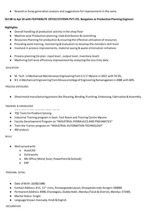 ● Rework or Scrap generation analysis and suggestions for improvement in the same.
Oct 08 to Apr 10 with FEATHERLITE OFFICESYSTEMS PVT LTD. Bangalore as ProductionPlanning Engineer
Highlights:
● Overall handling of production activity in the shop floor
● Machine wise Production planning, load distribution & controlling
● Resources Planning for production & ensuring the effective utilization of resources
● Providing work training, monitoring & Evaluation to develop the members skill level
● Involved in process improvements, material saving & waste elimination initiatives
● Process planning (to plan- input level , output level, inventory level)
● Machining Cell wise efficiency improvement by analyzing the loss time data.
● M. Tech inMechanical Maintenance EngineeringfromSJC E Mysore in 2012 with74.5%,
● B E inMechanical EngineeringfromGhousiaCollegeof EngineeringRamanagaramin2008 with60%.
● Sheetmetal manufacturingprocesslike Shearing,Bending,Punching,Embossing,Fabrication&Assembly.
● ISO14001 EMS& ISO9001-2008 basics
● 7QC Tools forProblemSolving
● Industrial Training program in Govt. Tool Room and Training Centre Mysore
● Faculty Development Program on “INDUSTRIAL HYDRAULICS AND PNEUMATICS”
● Train the Trainer program on “INDUSTRIAL AUTOMATION TECHNOLOGY”
● 4M analysis
● Well versedwith:
o AutoCAD
o Solidworks
o MS Office (Word,Excel,PowerPoint&Outlook)
o ERP
● Date of Birth:10/06/1986.
● Contact Address:#11, 11th
cross, KempegowdaLayout,Divyapeetaroad,Kengeri-560060.
● PermanentAddress:#390,Chandagalu,DuddaHobli,Mandya(Taluk& District),Mandya-571405.
● Marital Status: Single.
● Language Known:Kannada,Hindi &English
EDUCATION
PROCESS EXPOSURES
TRAINING & KNOWLEDGE
SKILLS
PERSONAL DETAIL
DECLARATION
 