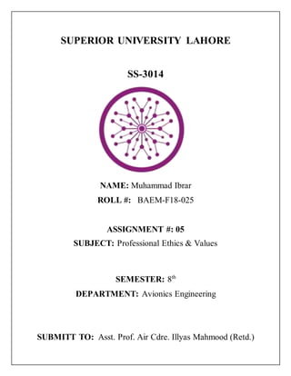 SUPERIOR UNIVERSITY LAHORE
SS-3014
NAME: Muhammad Ibrar
ROLL #: BAEM-F18-025
ASSIGNMENT #: 05
SUBJECT: Professional Ethics & Values
SEMESTER: 8th
DEPARTMENT: Avionics Engineering
SUBMITT TO: Asst. Prof. Air Cdre. Illyas Mahmood (Retd.)
 