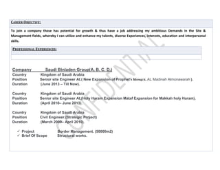 CAREER OBJECTIVE:
To join a company those has potential for growth & thus have a job addressing my ambitious Demands in the Site &
Management fields, whereby I can utilize and enhance my talents, diverse Experiences, interests, education and interpersonal
skills.
PROFESSIONAL EXPERIENCES:
Company Saudi Binladen Group(A. B. C. D.)
Country Kingdom of Saudi Arabia
Position Senior site Engineer At.( New Expansion of Prophet’S MOSQUE. AL Madinah Almonawarah ).
Duration (June 2013 – Till Now).
Country Kingdom of Saudi Arabia
Position Senior site Engineer At.(Holy Haram Expansion Mataf Expansion for Makkah holy Haram).
Duration (April 2010– June 2013).
Country Kingdom of Saudi Arabia
Position Civil Engineer.(Strategic Project)
Duration (March 2009– April 2010).
Project Border Management. (50000m2)
Brief Of Scope Structural works.
 