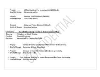 Project Office Building For Investigation (25000m2).
Brief Of Scope Structural works.
Project Internal Police Station.(5000m2)
Brief of Scope Structural works.
Project 3 Internal Police Station.(2600m2).
Brief Of Scope Structural works.
Company Saudi Building Technic Maintenance Co.
Country Kingdom of Saudi Arabia.
Position Project Engineer
Duration August 2007 – September 2008.
Project Central Warehouses to Imam Mohammed Bi Saud Univ.
Brief of Scope Concrete & Steel Structural.
Project Mosque in Imam Mohammed Bin Saud University.
Brief of Scope Structural works.
Project Civil Defense Building in Imam Mohammed Bin Saud University.
Brief of Scope Structural works.
 