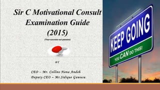 Sir C Motivational Consult
Examination Guide
(2015)
(Yoursuccessourpassion)
BY
CEO – Mr. Collins Nana Andoh
Deputy CEO – Mr.Sidique Gawusu
 