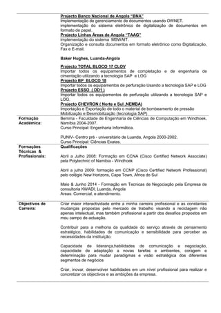 Projecto Banco Nacional de Angola “BNA”
Implementação de gerenciamento de documentos usando OWNET.
implementação do sistema eletrônico de digitalização de documentos em
formato de papel.
Projecto Linhas Áreas de Angola “TAAG”
implementação do sistema MSWAIT.
Organização e consulta documentos em formato eletrônico como Digitalização,
Fax e E-mail.
Baker Hughes, Luanda-Angola
Projecto TOTAL BLOCO 17 CLOV
Importar todos os equipamentos de completação e de engenharia de
cimentação utilizando a tecnologia SAP e LOG
Projecto BP BLOCO 18
Importar todos os equipamentos de perfuração Usando a tecnologia SAP e LOG
Projecto ESSO ( DD1 )
Importar todos os equipamentos de perfuração utilizando a tecnologia SAP e
LOG.
Projecto CHEVRON ( Norte e Sul ,NEMBA)
Importação e Exportação de todo o material de bombeamento de pressão
Mobilização e Desmobilização (tecnologia SAP)
Formação
Académica:
Bemma - Faculdade de Engenharia de Ciências de Computação em Windhoek,
Namíbia 2004-2007.
Curso Principal: Engenharia Informática.
PUNIV- Centro pré - universitário de Luanda, Angola 2000-2002.
Curso Principal: Ciências Exatas.
Formações
Técnicas &
Profissionais:
Qualificações
Abril a Julho 2008: Formação em CCNA (Cisco Certified Network Associate)
pela Polytechnic of Namibia - Windhoek
Abril a julho 2009: formação em CCNP (Cisco Certified Network Professional)
pelo colégio New Horizons, Cape Town, Africa do Sul
Maio & Junho 2014 - Formação em Tecnicas de Negociação pela Empresa de
consultoria KWADI, Luanda, Angola
Areas: Comercial, e atendimento.
Objectivos de
Carreira:
Criar maior interactividade entre a minha carreira profissional e as constantes
mudanças propostas pelo mercado de trabalho visando a reciclagem não
apenas intelectual, mas também profissional a partir dos desafios propostos em
meu campo de actuação.
Contribuir para a melhoria da qualidade do serviço através de pensamento
estratégico, habilidades de comunicação e sensibilidade para perceber as
necessidades da instituição.
Capacidade de liderança,habilidades de comunicação e negociação,
capacidade de adaptação a novas tarefas e ambientes, coragem e
determinação para mudar paradigmas e visão estratégica dos diferentes
segmentos de negócios
Criar, inovar, desenvolver habilidades em um nível profissional para realizar e
concretizar os objectivos e as ambições da empresa.
 